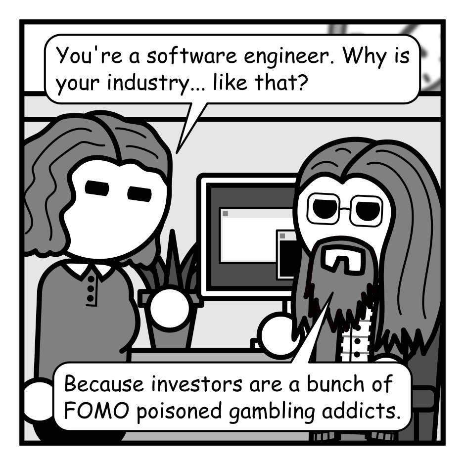 A 4 panel grayscale comic set in an office featuring a woman with wavey hair (Jane) and a man with long hair, a beard, and glasses (Programmer).
Panel 1.
Jane approaches Programmer at his desk.
Jane: You're a software engineer. Why is your industry... like that?
Programmer: Because investors are a bunch of FOMO poisoned gambling addicts.
Panel 2.
Programmer: It makes more sense if you think of tech buzzwords as magic spells that summon venture capital.
Jane: Come on, people aren't that dumb.
Programmer: Wanna bet?
Panel 3.
Close up on programmer.
Programmer: Ahem. My AI first Blockchain Metaverse is going to disrupt the banking industry. I will name it after a thing from Lord of the Rings. NFTs. Cloud Computing. DOT COM!
Panel 4.
We cut out to a wider view and there is a loud crash as people in suits tumble in from frame right with money bursting around them. In the background Jane looks surprised and Programmer looks amused.
Investor 1: Did I miss the first round of funding?
Investor 2: Are you looking for angel investment?